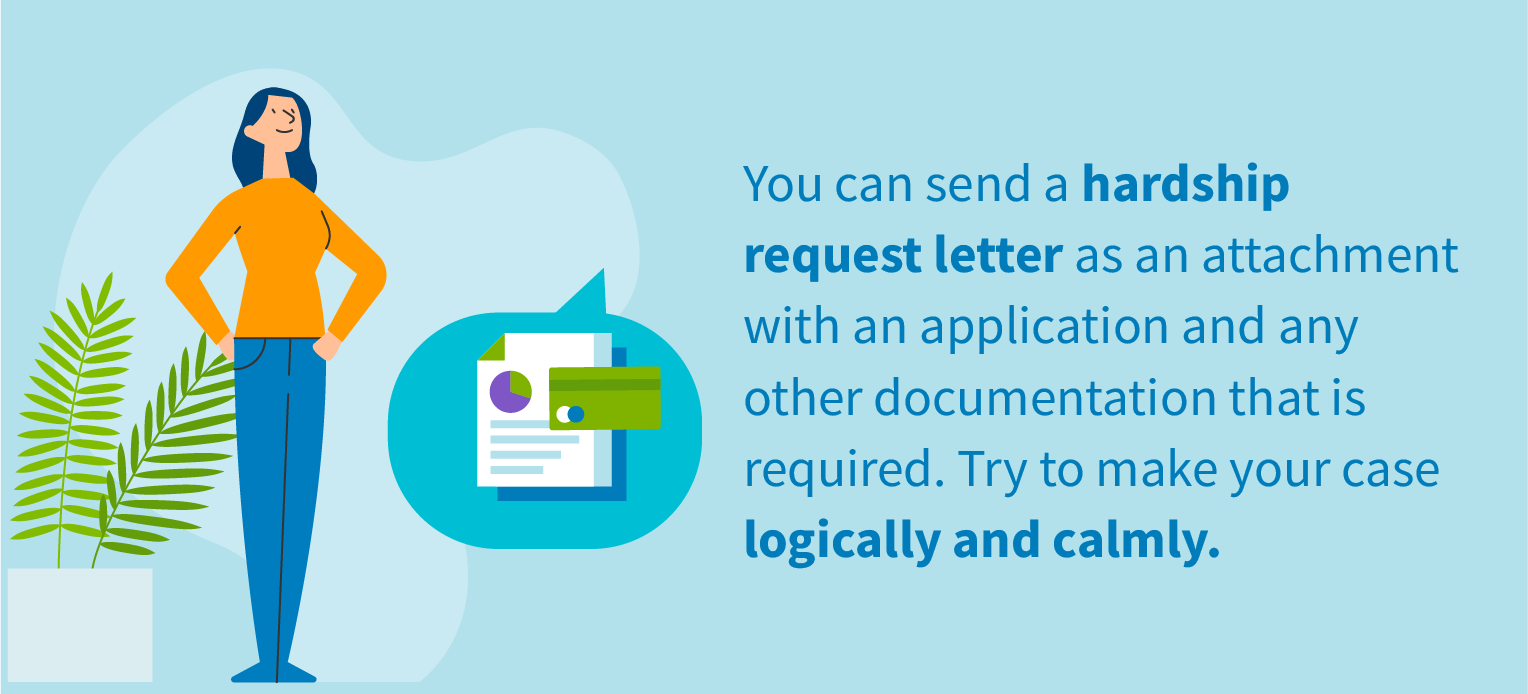 You can send a hardship request letter as an attachment with an application and any other documentation that is required. Try to make your case logically and calmly.