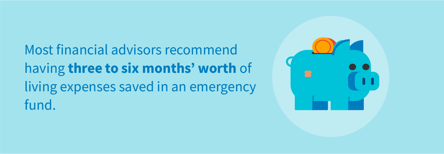 Most financial advisors recommend having three to six months' worth of living expenses saved in an emergency fund.