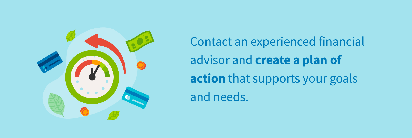 Contact an experienced financial advisor and create a plan of action that supports your goals and needs.