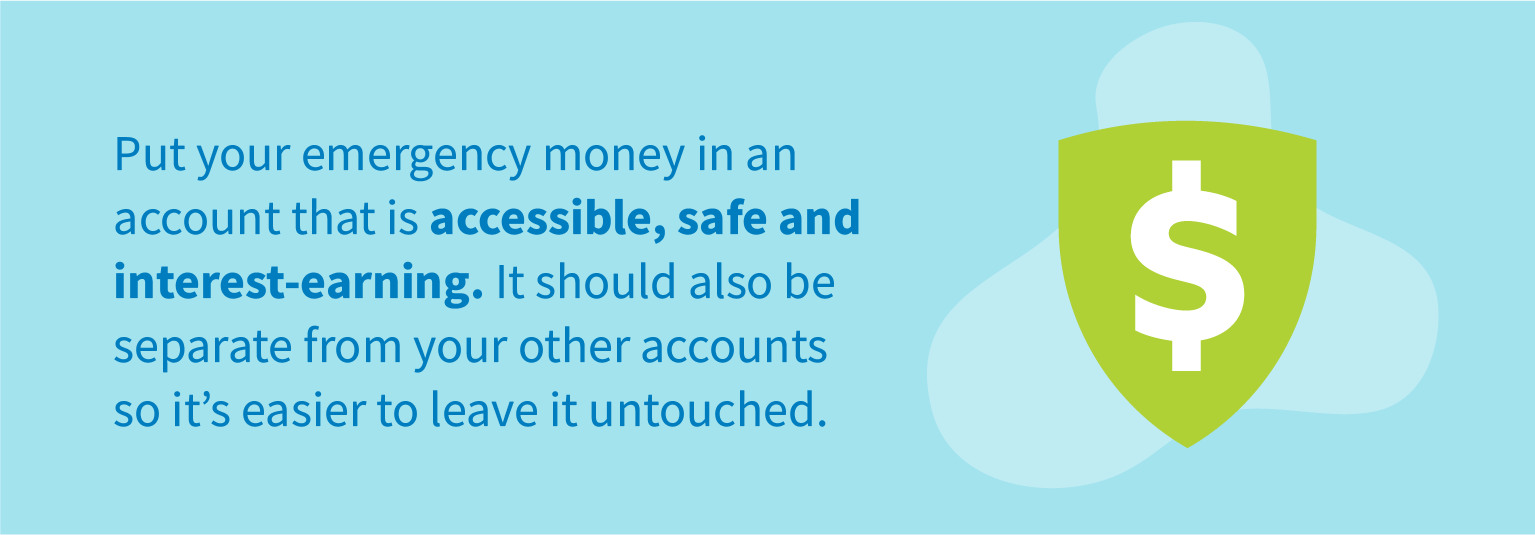 Put your emergency money in an account that is accessible, safe and interest-earning. It should also be separate from your other accounts so it's easier to leave it untouched.