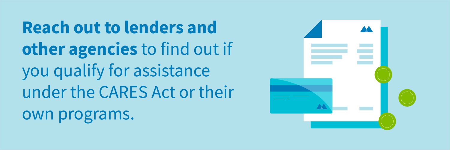 Reach out to lenders and other agencies to find out if you qualify for assistance under the CARES Act or their own programs.