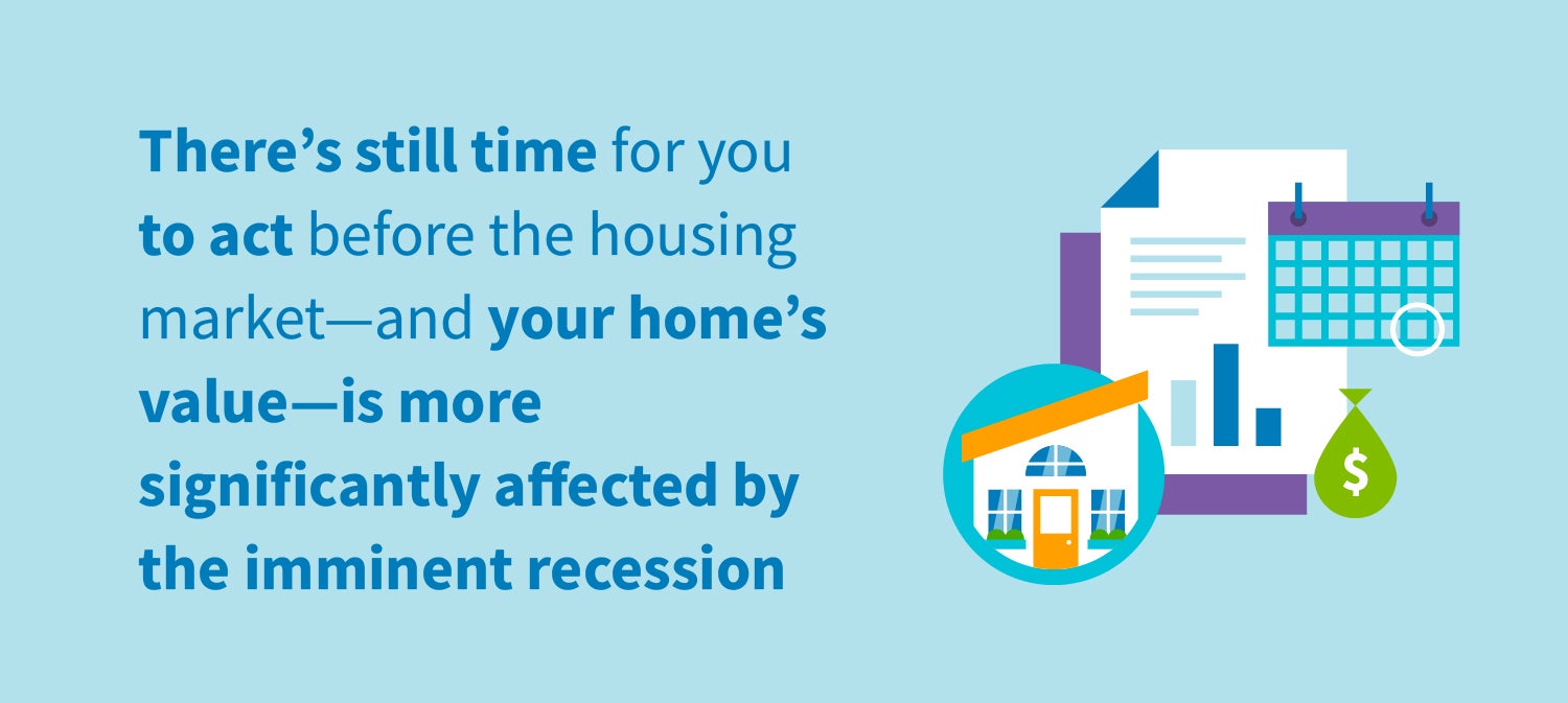 There's still time for you to act before the housing market--and your home's value--is more significantly affected by the imminent recession.