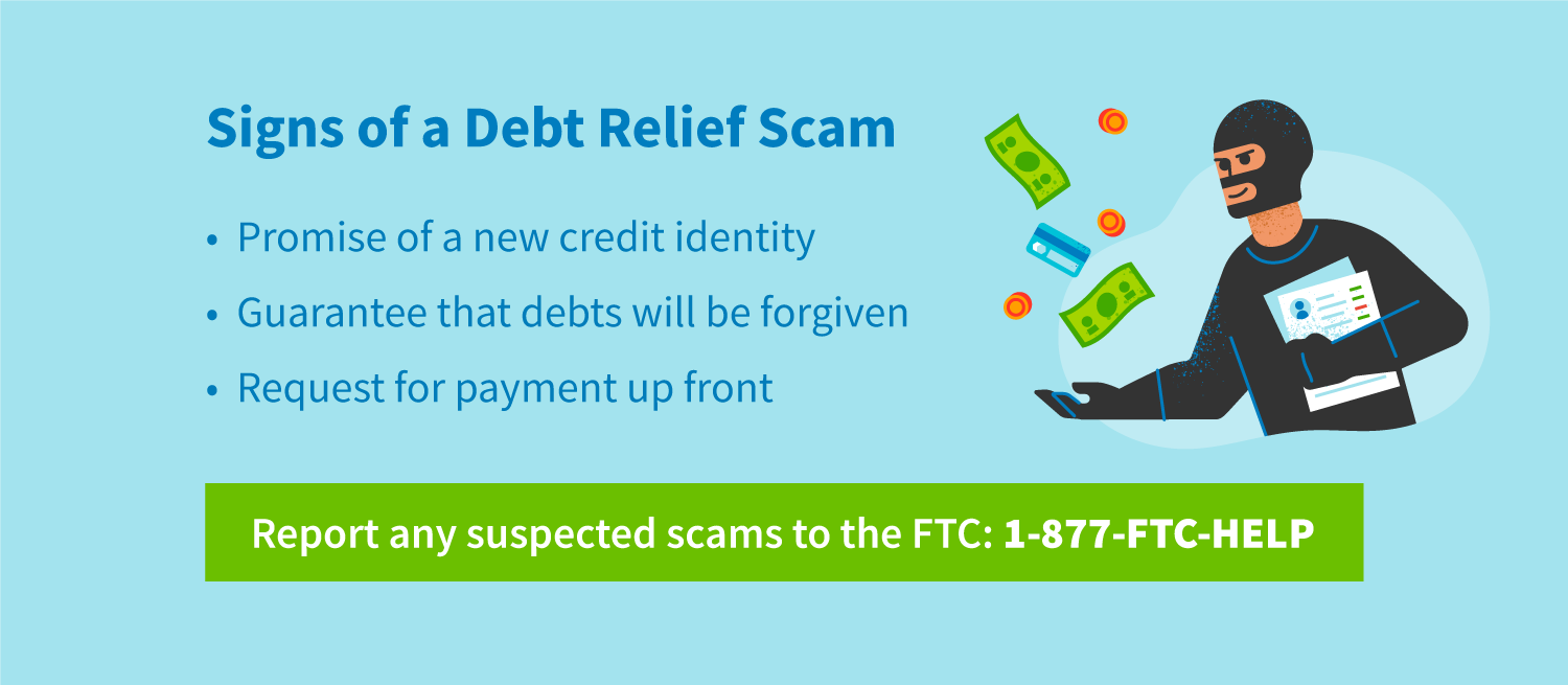 Signs of a debt relief scam include promise of a new credit identity, guarantee that debts will be forgiven, and request for payment upfront. Report any suspected scams to the FTC: 1-877-FTC-HELP