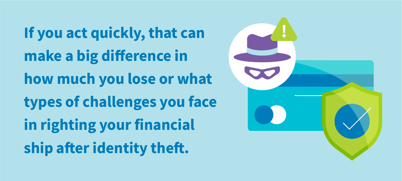 If you act quickly, that you can make the difference in how much you lose or what types of challenges you face in righting your financial ship after identity theft.