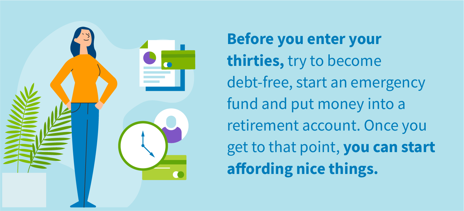 Before you enter your thirties, try to become debt-free, start an emergency fund and put money into a retirement account. Once you get to that point, you can start affording nice things.
