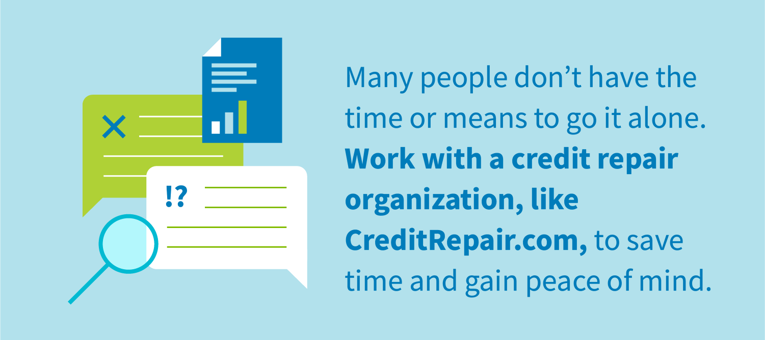 Many people don't have the time or means to go it alone. Work with a credit repair organization, like CreditRepair.com, to save time and gain peace of mind.