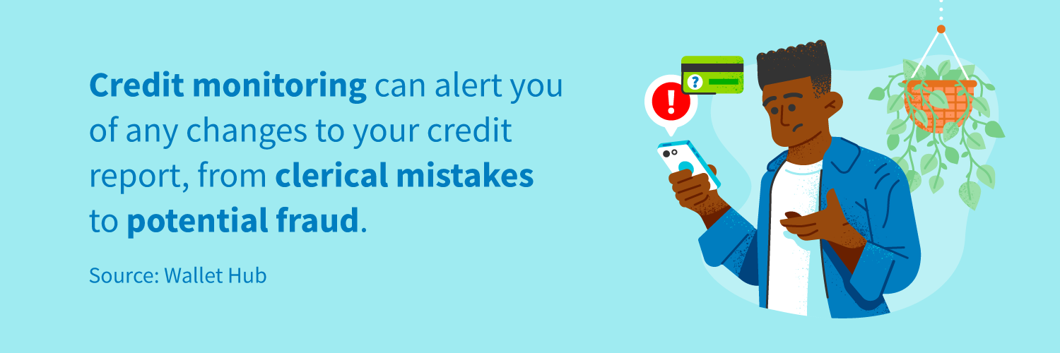 Credit monitoring can alert you of any changes to your credit report, from clerical mistakes to potential fraud.