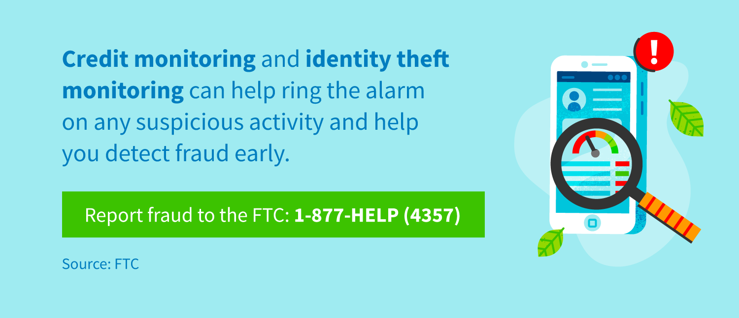 Credit monitoring and identity theft monitoring can help ring the alarm on any suspicious activity and help you detect fraud early. Report fraud to the FTC at 1-877-HELP (4357).