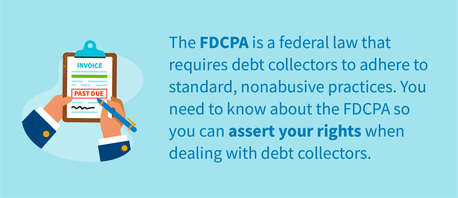 The FDCPA is a federal law that requires debt collectors to adhere to standard, nonabusive practices. You need to know about the FDCPA so you can assert your rights when dealing with debt collectors.