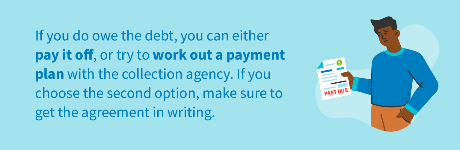 If you do owe the debt, you can either pay it off, or try to work out a payment plan with the collection agency. If you choose the second option, make sure to get the agreement in writing.