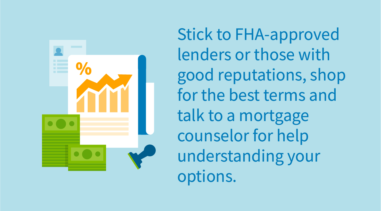 Stick to FHA-approved lenders or those with good reputations, shop for the best terms and talk to a mortgage counselor for help understanding your options.