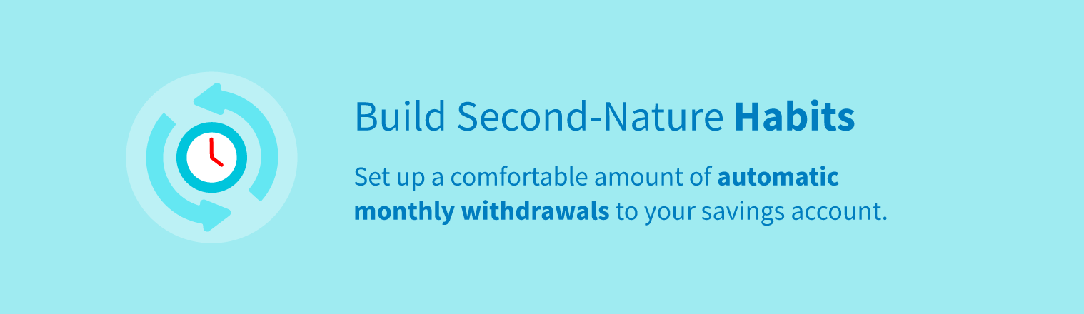 Build second-nature habits by setting up a comfortable amount of automatic withdrawals to your savings account.