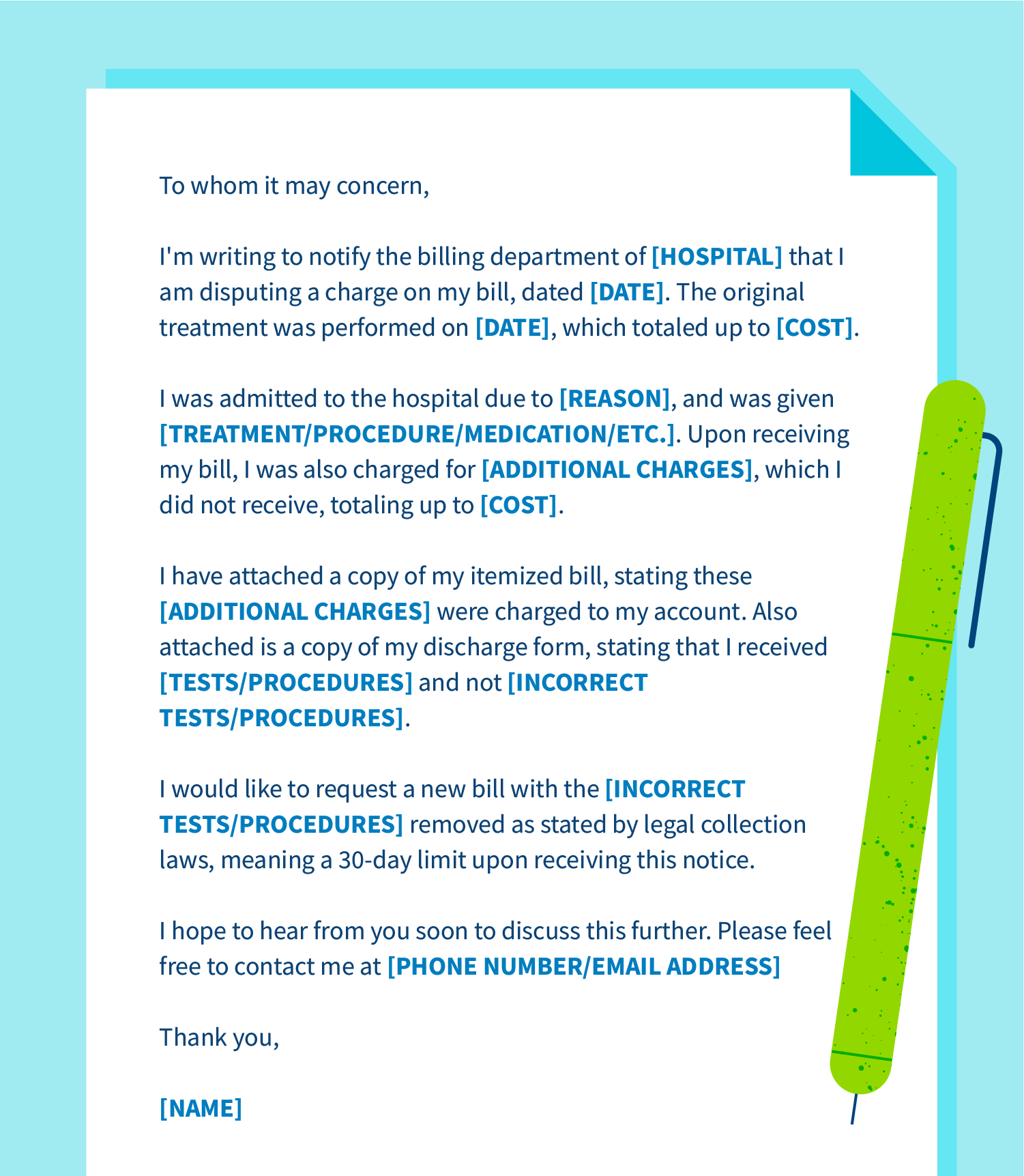 Example of a dispute letter saying: To whom it may concern, I’m writing to notify the billing department of [HOSPITAL] that I am disputing a charge on my bill, dated [DATE]. The original treatment was performed on [DATE], which totaled up to [COST]. I was admitted to the hospital due to [REASON], and was given [TREATMENT/PROCEDURE/MEDICATION/ETC.]. Upon receiving my bill, I was also charged for [ADDITIONAL CHARGES], which I did not receive, totaling up to [COST]. I have attached a copy of my itemized bill, stating these [ADDITIONAL CHARGES] were charged to my account. Also attached is a copy of my discharge form, stating that I received [TESTS/PROCEDURES] and not [INCORRECT TESTS/PROCEDURES]. I would like to request a new bill with the [INCORRECT TESTS/PROCEDURES] removed as stated by legal collection laws, meaning a 30-day limit upon receiving this notice. I hope to hear from you soon to discuss this further. Please feel free to contact me at [PHONE NUMBER/EMAIL ADDRESS]. Thank you, [NAME].