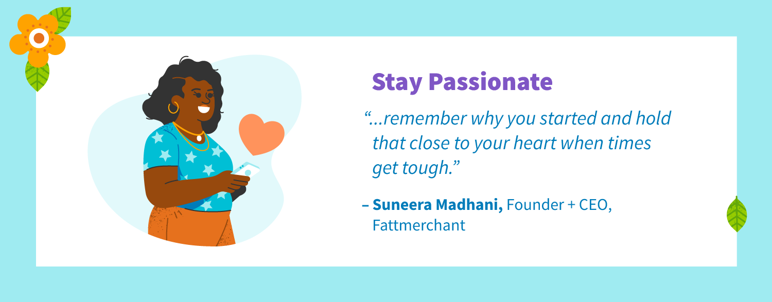 Stay passionate. “Remember why you started and hold that close to your heart when times get tough.” -Suneera Madhani, Founder + CEO, Fattmerchant.