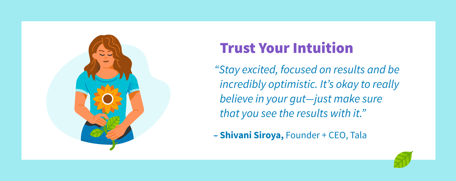 Trust your intuition. “Stay excited, focused on results and be incredibly optimistic. It’s okay to really believe in your gut—just make sure that you see the results with it. -Shivani Siroya, Founder + CEO, Tala