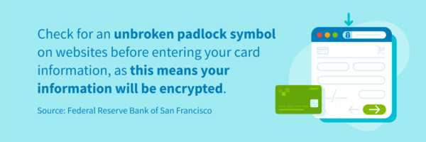 Check for an unbroken padlock symbol on websites before entering your card information, as this means your information will be encrypted.