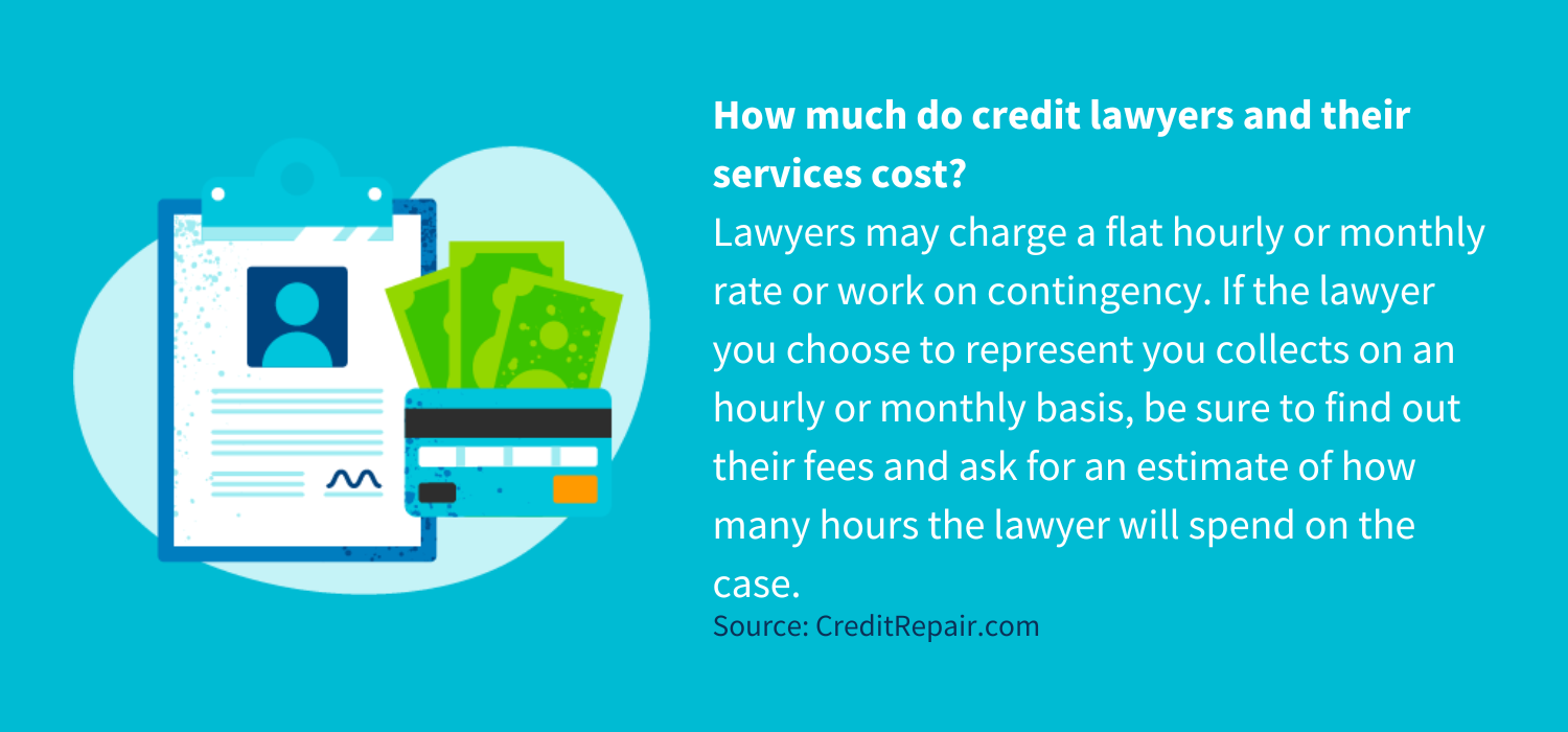 How much do credit lawyers and their services cost?
Lawyers may charge a flat hourly or monthly rate or work on contingency. If the lawyer you choose to represent you collects on an hourly or monthly basis, be sure to find out their fees and ask for an estimate of how many hours the lawyer will spend on the case.