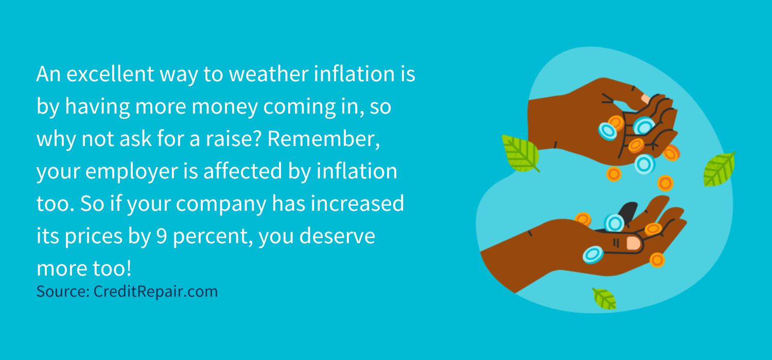 An excellent way to weather inflation is by having more money coming in, so why not ask for a raise? Remember, your employer is affected by inflation too. But this usually means they’re also raising their prices and boosting their profits. So if your company has increased its prices by 9 percent, you deserve more too!