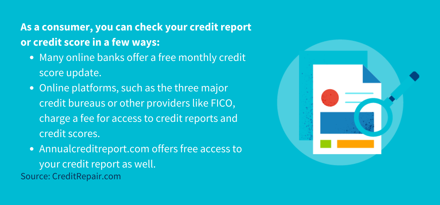 As a consumer, you can check your credit report or credit score in a few ways:
Many online banks offer a free monthly credit score update. 
Online platforms, such as the three major credit bureaus or other providers like FICO, charge a fee for access to credit reports and credit scores.
Annualcreditreport.com offers free access to your credit report as well.