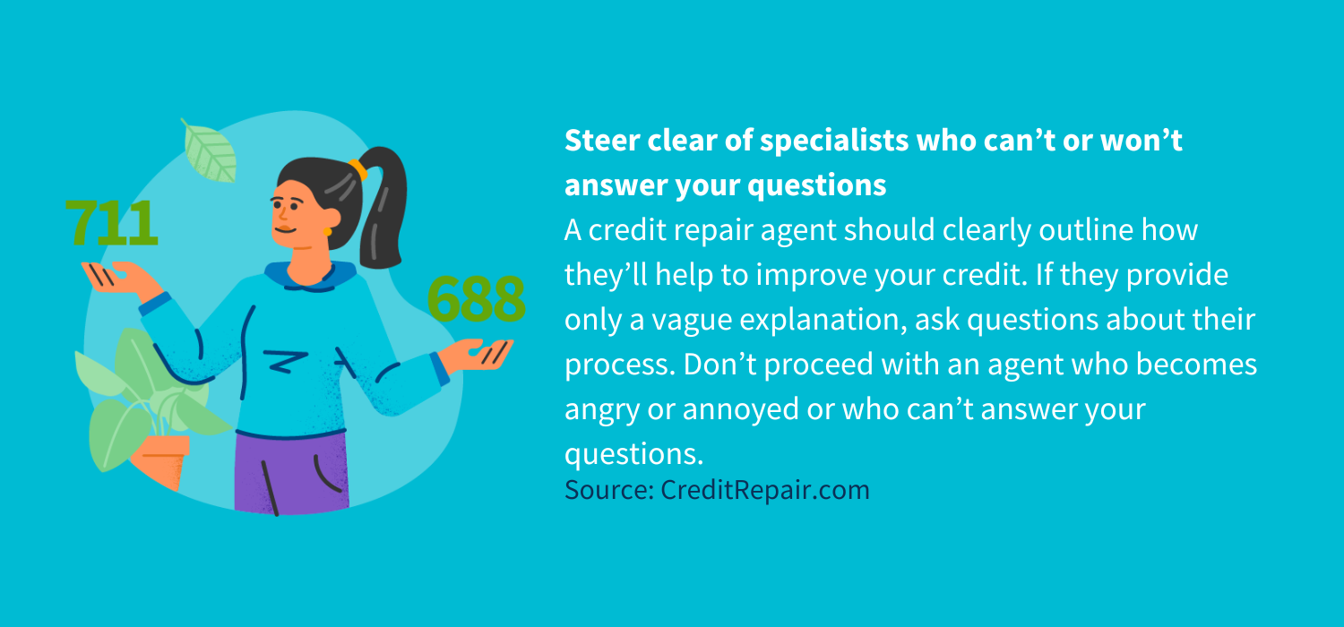 Steer clear of specialists who can’t or won’t answer your questions
A credit repair agent should clearly outline how they’ll help to improve your credit. If they provide only a vague explanation, ask questions about their process. Don’t proceed with an agent who becomes angry or annoyed or who can’t answer your questions.