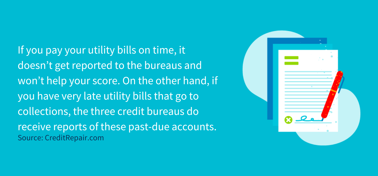 If you pay your utility bills on time, it doesn’t get reported to the bureaus and won’t help your score. On the other hand, if you have very late utility bills that go to collections, the three credit bureaus do receive reports of these past-due accounts.